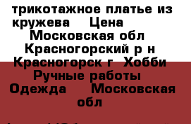 трикотажное платье из кружева  › Цена ­ 2 500 - Московская обл., Красногорский р-н, Красногорск г. Хобби. Ручные работы » Одежда   . Московская обл.